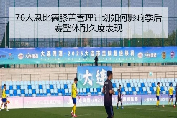 76人恩比德膝盖管理计划如何影响季后赛整体耐久度表现