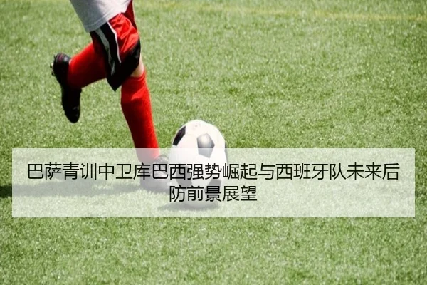 巴萨青训中卫库巴西强势崛起与西班牙队未来后防前景展望